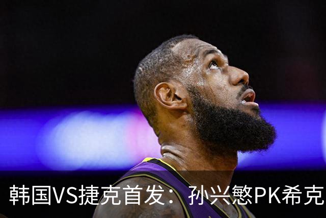 韩国VS捷克首发：孙兴慜PK希克 李刚仁绍切克登场